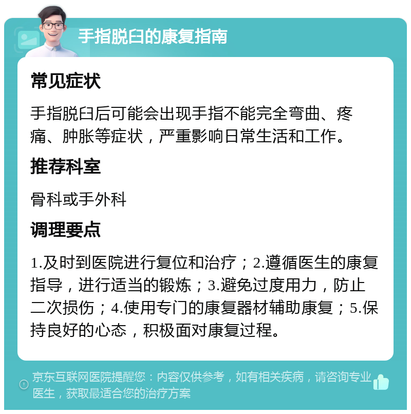 手指脱臼的康复指南 常见症状 手指脱臼后可能会出现手指不能完全弯曲、疼痛、肿胀等症状，严重影响日常生活和工作。 推荐科室 骨科或手外科 调理要点 1.及时到医院进行复位和治疗；2.遵循医生的康复指导，进行适当的锻炼；3.避免过度用力，防止二次损伤；4.使用专门的康复器材辅助康复；5.保持良好的心态，积极面对康复过程。