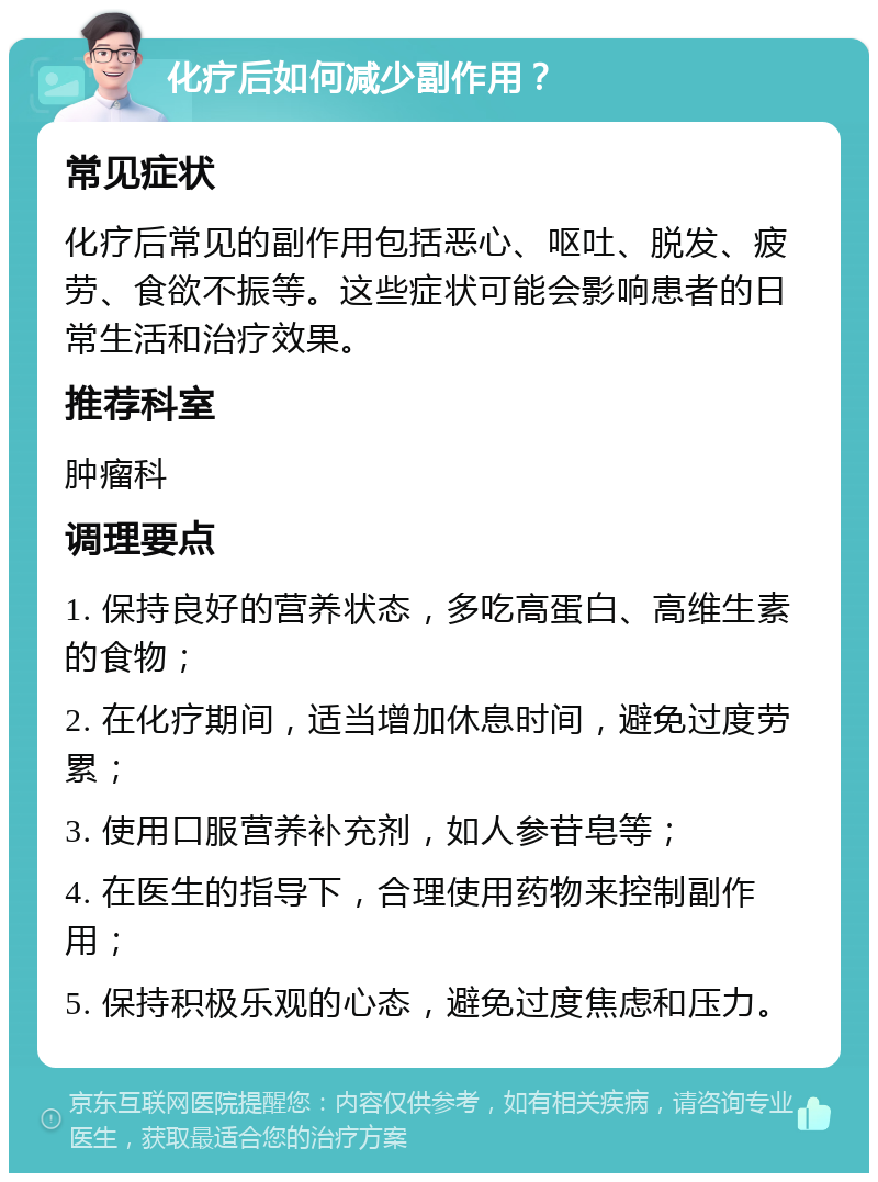 化疗后如何减少副作用？ 常见症状 化疗后常见的副作用包括恶心、呕吐、脱发、疲劳、食欲不振等。这些症状可能会影响患者的日常生活和治疗效果。 推荐科室 肿瘤科 调理要点 1. 保持良好的营养状态，多吃高蛋白、高维生素的食物； 2. 在化疗期间，适当增加休息时间，避免过度劳累； 3. 使用口服营养补充剂，如人参苷皂等； 4. 在医生的指导下，合理使用药物来控制副作用； 5. 保持积极乐观的心态，避免过度焦虑和压力。