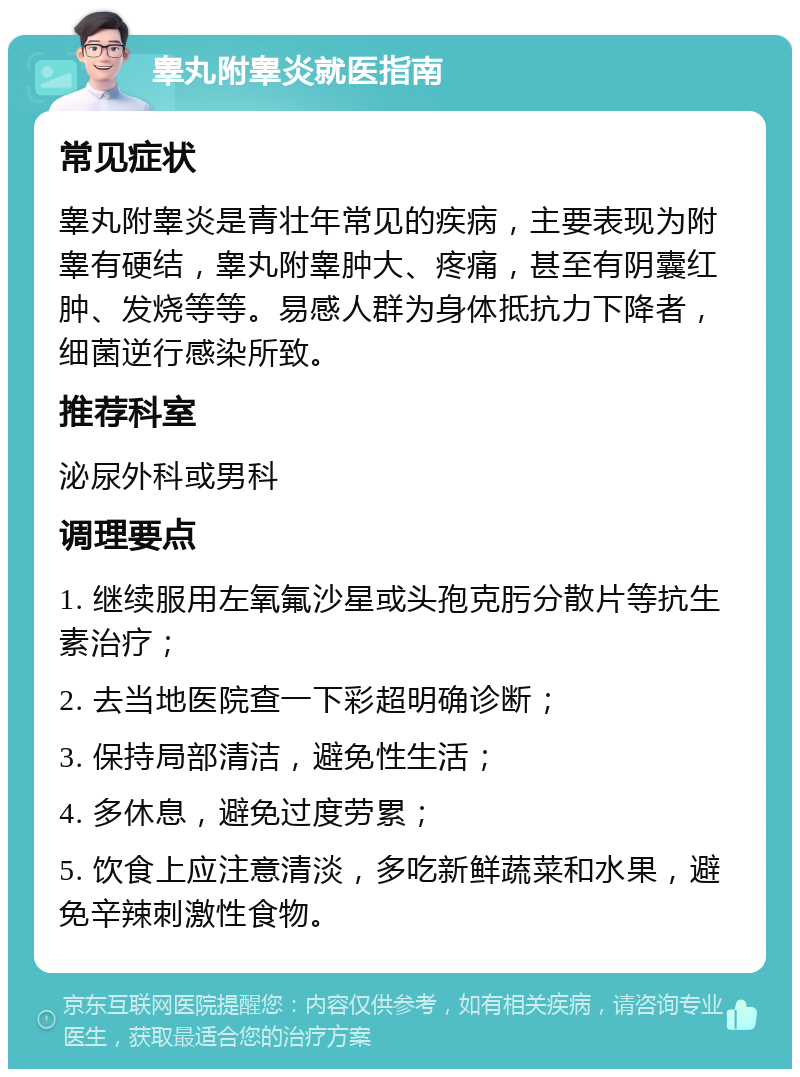 睾丸附睾炎就医指南 常见症状 睾丸附睾炎是青壮年常见的疾病，主要表现为附睾有硬结，睾丸附睾肿大、疼痛，甚至有阴囊红肿、发烧等等。易感人群为身体抵抗力下降者，细菌逆行感染所致。 推荐科室 泌尿外科或男科 调理要点 1. 继续服用左氧氟沙星或头孢克肟分散片等抗生素治疗； 2. 去当地医院查一下彩超明确诊断； 3. 保持局部清洁，避免性生活； 4. 多休息，避免过度劳累； 5. 饮食上应注意清淡，多吃新鲜蔬菜和水果，避免辛辣刺激性食物。