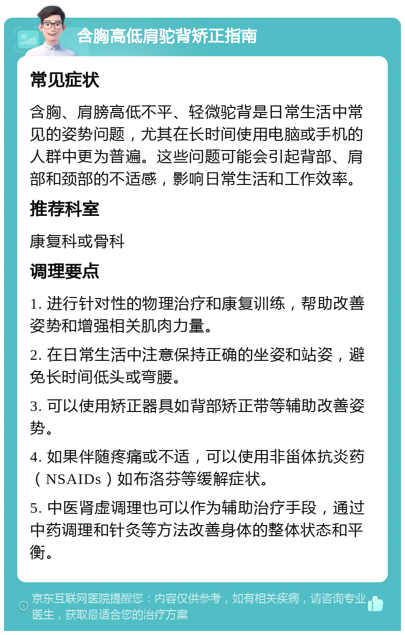 含胸高低肩驼背矫正指南 常见症状 含胸、肩膀高低不平、轻微驼背是日常生活中常见的姿势问题，尤其在长时间使用电脑或手机的人群中更为普遍。这些问题可能会引起背部、肩部和颈部的不适感，影响日常生活和工作效率。 推荐科室 康复科或骨科 调理要点 1. 进行针对性的物理治疗和康复训练，帮助改善姿势和增强相关肌肉力量。 2. 在日常生活中注意保持正确的坐姿和站姿，避免长时间低头或弯腰。 3. 可以使用矫正器具如背部矫正带等辅助改善姿势。 4. 如果伴随疼痛或不适，可以使用非甾体抗炎药（NSAIDs）如布洛芬等缓解症状。 5. 中医肾虚调理也可以作为辅助治疗手段，通过中药调理和针灸等方法改善身体的整体状态和平衡。