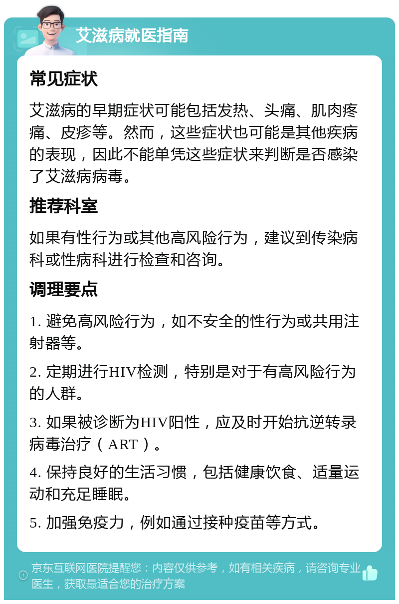 艾滋病就医指南 常见症状 艾滋病的早期症状可能包括发热、头痛、肌肉疼痛、皮疹等。然而，这些症状也可能是其他疾病的表现，因此不能单凭这些症状来判断是否感染了艾滋病病毒。 推荐科室 如果有性行为或其他高风险行为，建议到传染病科或性病科进行检查和咨询。 调理要点 1. 避免高风险行为，如不安全的性行为或共用注射器等。 2. 定期进行HIV检测，特别是对于有高风险行为的人群。 3. 如果被诊断为HIV阳性，应及时开始抗逆转录病毒治疗（ART）。 4. 保持良好的生活习惯，包括健康饮食、适量运动和充足睡眠。 5. 加强免疫力，例如通过接种疫苗等方式。