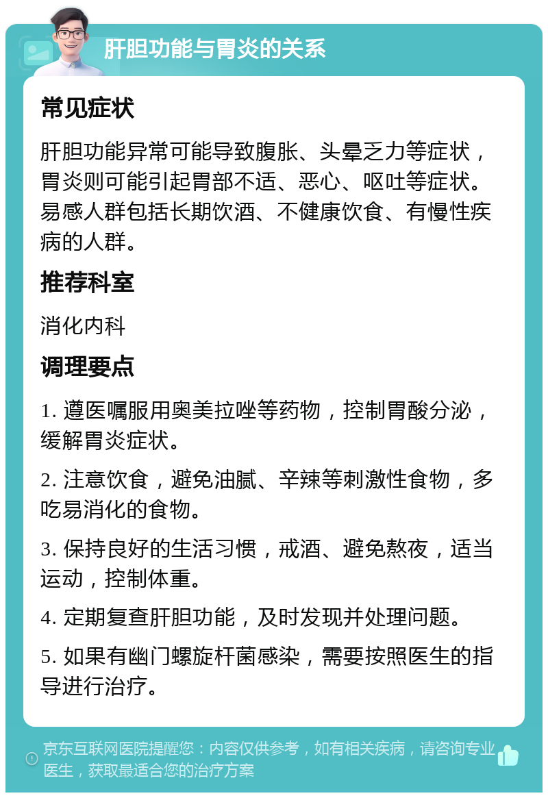 肝胆功能与胃炎的关系 常见症状 肝胆功能异常可能导致腹胀、头晕乏力等症状，胃炎则可能引起胃部不适、恶心、呕吐等症状。易感人群包括长期饮酒、不健康饮食、有慢性疾病的人群。 推荐科室 消化内科 调理要点 1. 遵医嘱服用奥美拉唑等药物，控制胃酸分泌，缓解胃炎症状。 2. 注意饮食，避免油腻、辛辣等刺激性食物，多吃易消化的食物。 3. 保持良好的生活习惯，戒酒、避免熬夜，适当运动，控制体重。 4. 定期复查肝胆功能，及时发现并处理问题。 5. 如果有幽门螺旋杆菌感染，需要按照医生的指导进行治疗。