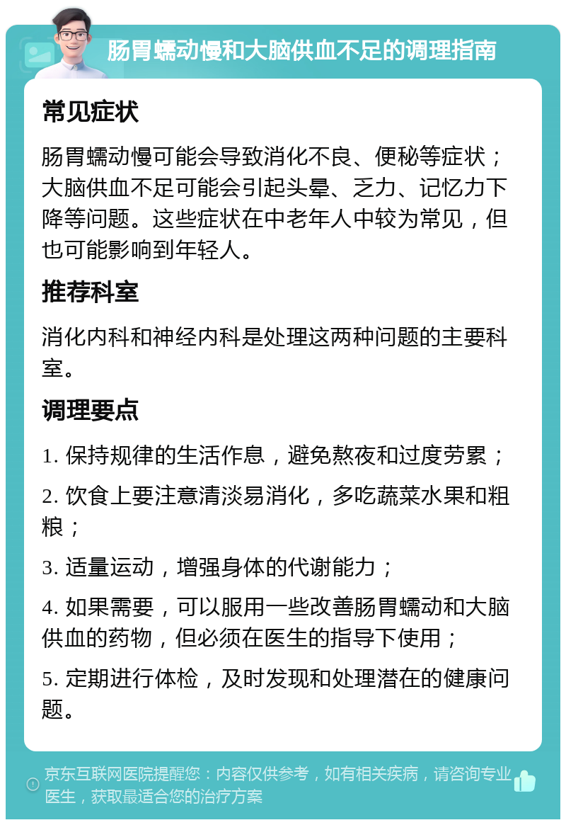 肠胃蠕动慢和大脑供血不足的调理指南 常见症状 肠胃蠕动慢可能会导致消化不良、便秘等症状；大脑供血不足可能会引起头晕、乏力、记忆力下降等问题。这些症状在中老年人中较为常见，但也可能影响到年轻人。 推荐科室 消化内科和神经内科是处理这两种问题的主要科室。 调理要点 1. 保持规律的生活作息，避免熬夜和过度劳累； 2. 饮食上要注意清淡易消化，多吃蔬菜水果和粗粮； 3. 适量运动，增强身体的代谢能力； 4. 如果需要，可以服用一些改善肠胃蠕动和大脑供血的药物，但必须在医生的指导下使用； 5. 定期进行体检，及时发现和处理潜在的健康问题。