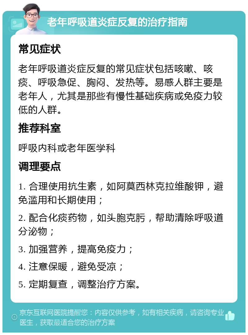 老年呼吸道炎症反复的治疗指南 常见症状 老年呼吸道炎症反复的常见症状包括咳嗽、咳痰、呼吸急促、胸闷、发热等。易感人群主要是老年人，尤其是那些有慢性基础疾病或免疫力较低的人群。 推荐科室 呼吸内科或老年医学科 调理要点 1. 合理使用抗生素，如阿莫西林克拉维酸钾，避免滥用和长期使用； 2. 配合化痰药物，如头胞克肟，帮助清除呼吸道分泌物； 3. 加强营养，提高免疫力； 4. 注意保暖，避免受凉； 5. 定期复查，调整治疗方案。