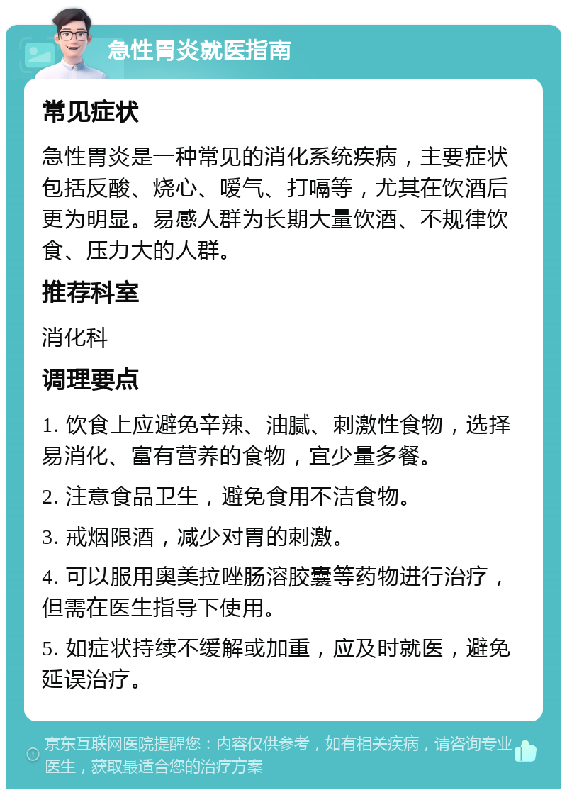 急性胃炎就医指南 常见症状 急性胃炎是一种常见的消化系统疾病，主要症状包括反酸、烧心、嗳气、打嗝等，尤其在饮酒后更为明显。易感人群为长期大量饮酒、不规律饮食、压力大的人群。 推荐科室 消化科 调理要点 1. 饮食上应避免辛辣、油腻、刺激性食物，选择易消化、富有营养的食物，宜少量多餐。 2. 注意食品卫生，避免食用不洁食物。 3. 戒烟限酒，减少对胃的刺激。 4. 可以服用奥美拉唑肠溶胶囊等药物进行治疗，但需在医生指导下使用。 5. 如症状持续不缓解或加重，应及时就医，避免延误治疗。