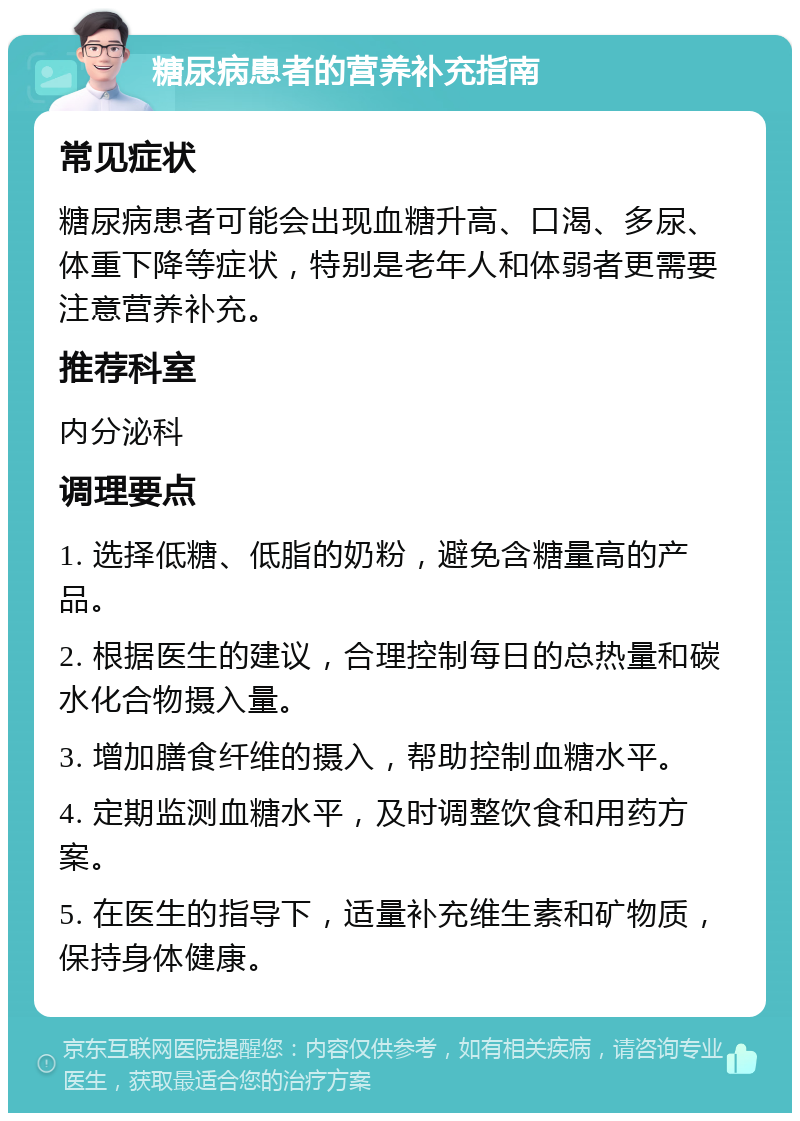 糖尿病患者的营养补充指南 常见症状 糖尿病患者可能会出现血糖升高、口渴、多尿、体重下降等症状，特别是老年人和体弱者更需要注意营养补充。 推荐科室 内分泌科 调理要点 1. 选择低糖、低脂的奶粉，避免含糖量高的产品。 2. 根据医生的建议，合理控制每日的总热量和碳水化合物摄入量。 3. 增加膳食纤维的摄入，帮助控制血糖水平。 4. 定期监测血糖水平，及时调整饮食和用药方案。 5. 在医生的指导下，适量补充维生素和矿物质，保持身体健康。