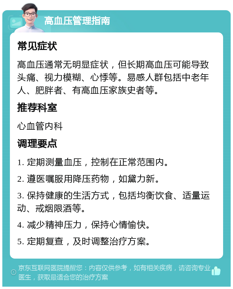 高血压管理指南 常见症状 高血压通常无明显症状，但长期高血压可能导致头痛、视力模糊、心悸等。易感人群包括中老年人、肥胖者、有高血压家族史者等。 推荐科室 心血管内科 调理要点 1. 定期测量血压，控制在正常范围内。 2. 遵医嘱服用降压药物，如黛力新。 3. 保持健康的生活方式，包括均衡饮食、适量运动、戒烟限酒等。 4. 减少精神压力，保持心情愉快。 5. 定期复查，及时调整治疗方案。