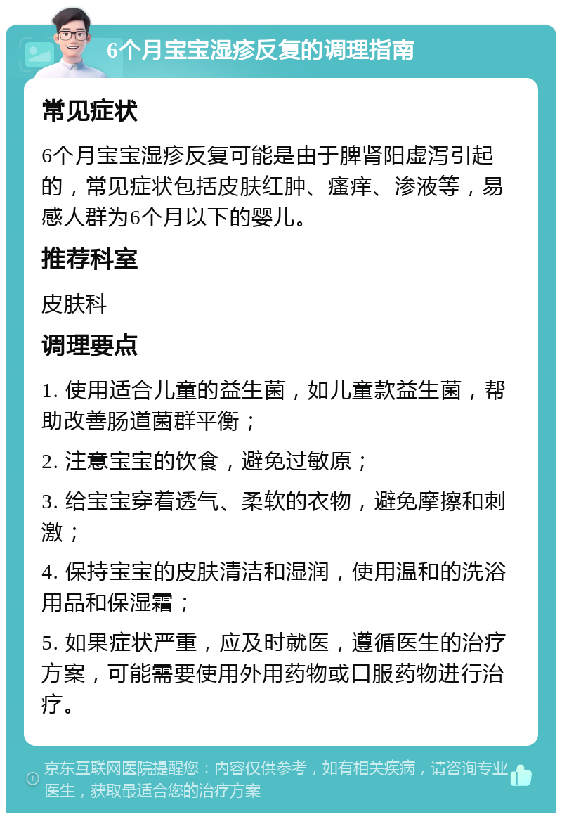 6个月宝宝湿疹反复的调理指南 常见症状 6个月宝宝湿疹反复可能是由于脾肾阳虚泻引起的，常见症状包括皮肤红肿、瘙痒、渗液等，易感人群为6个月以下的婴儿。 推荐科室 皮肤科 调理要点 1. 使用适合儿童的益生菌，如儿童款益生菌，帮助改善肠道菌群平衡； 2. 注意宝宝的饮食，避免过敏原； 3. 给宝宝穿着透气、柔软的衣物，避免摩擦和刺激； 4. 保持宝宝的皮肤清洁和湿润，使用温和的洗浴用品和保湿霜； 5. 如果症状严重，应及时就医，遵循医生的治疗方案，可能需要使用外用药物或口服药物进行治疗。