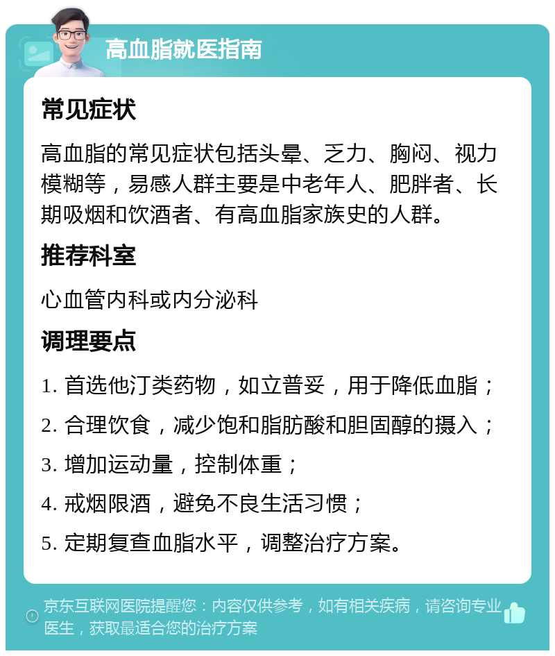 高血脂就医指南 常见症状 高血脂的常见症状包括头晕、乏力、胸闷、视力模糊等，易感人群主要是中老年人、肥胖者、长期吸烟和饮酒者、有高血脂家族史的人群。 推荐科室 心血管内科或内分泌科 调理要点 1. 首选他汀类药物，如立普妥，用于降低血脂； 2. 合理饮食，减少饱和脂肪酸和胆固醇的摄入； 3. 增加运动量，控制体重； 4. 戒烟限酒，避免不良生活习惯； 5. 定期复查血脂水平，调整治疗方案。