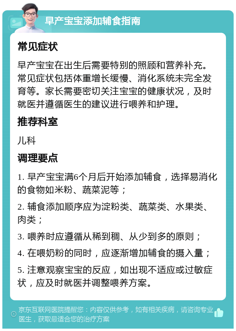 早产宝宝添加辅食指南 常见症状 早产宝宝在出生后需要特别的照顾和营养补充。常见症状包括体重增长缓慢、消化系统未完全发育等。家长需要密切关注宝宝的健康状况，及时就医并遵循医生的建议进行喂养和护理。 推荐科室 儿科 调理要点 1. 早产宝宝满6个月后开始添加辅食，选择易消化的食物如米粉、蔬菜泥等； 2. 辅食添加顺序应为淀粉类、蔬菜类、水果类、肉类； 3. 喂养时应遵循从稀到稠、从少到多的原则； 4. 在喂奶粉的同时，应逐渐增加辅食的摄入量； 5. 注意观察宝宝的反应，如出现不适应或过敏症状，应及时就医并调整喂养方案。