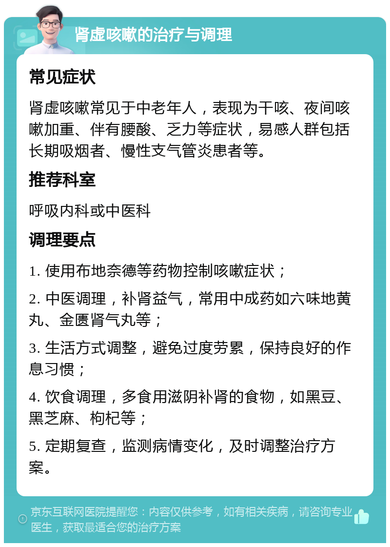 肾虚咳嗽的治疗与调理 常见症状 肾虚咳嗽常见于中老年人，表现为干咳、夜间咳嗽加重、伴有腰酸、乏力等症状，易感人群包括长期吸烟者、慢性支气管炎患者等。 推荐科室 呼吸内科或中医科 调理要点 1. 使用布地奈德等药物控制咳嗽症状； 2. 中医调理，补肾益气，常用中成药如六味地黄丸、金匮肾气丸等； 3. 生活方式调整，避免过度劳累，保持良好的作息习惯； 4. 饮食调理，多食用滋阴补肾的食物，如黑豆、黑芝麻、枸杞等； 5. 定期复查，监测病情变化，及时调整治疗方案。