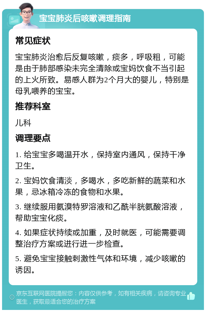 宝宝肺炎后咳嗽调理指南 常见症状 宝宝肺炎治愈后反复咳嗽，痰多，呼吸粗，可能是由于肺部感染未完全清除或宝妈饮食不当引起的上火所致。易感人群为2个月大的婴儿，特别是母乳喂养的宝宝。 推荐科室 儿科 调理要点 1. 给宝宝多喝温开水，保持室内通风，保持干净卫生。 2. 宝妈饮食清淡，多喝水，多吃新鲜的蔬菜和水果，忌冰箱冷冻的食物和水果。 3. 继续服用氨溴特罗溶液和乙酰半胱氨酸溶液，帮助宝宝化痰。 4. 如果症状持续或加重，及时就医，可能需要调整治疗方案或进行进一步检查。 5. 避免宝宝接触刺激性气体和环境，减少咳嗽的诱因。