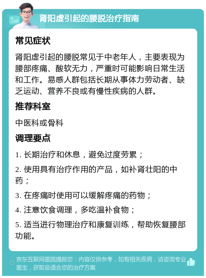 肾阳虚引起的腰脱治疗指南 常见症状 肾阳虚引起的腰脱常见于中老年人，主要表现为腰部疼痛、酸软无力，严重时可能影响日常生活和工作。易感人群包括长期从事体力劳动者、缺乏运动、营养不良或有慢性疾病的人群。 推荐科室 中医科或骨科 调理要点 1. 长期治疗和休息，避免过度劳累； 2. 使用具有治疗作用的产品，如补肾壮阳的中药； 3. 在疼痛时使用可以缓解疼痛的药物； 4. 注意饮食调理，多吃温补食物； 5. 适当进行物理治疗和康复训练，帮助恢复腰部功能。