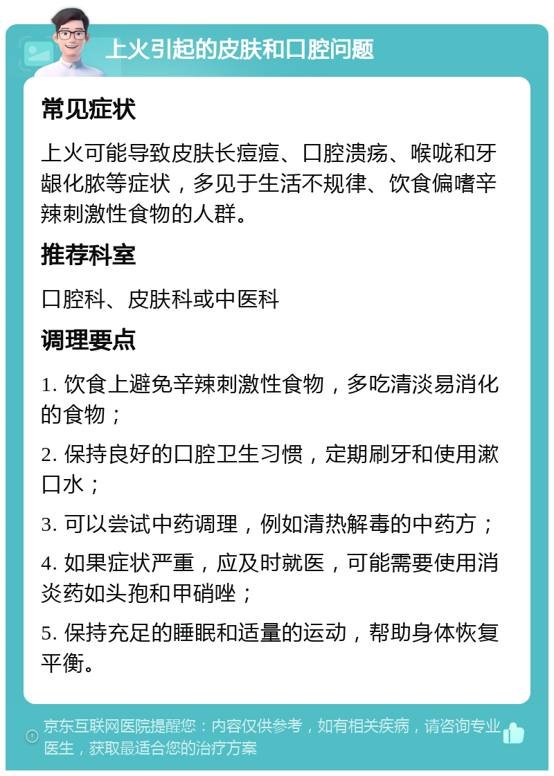 上火引起的皮肤和口腔问题 常见症状 上火可能导致皮肤长痘痘、口腔溃疡、喉咙和牙龈化脓等症状，多见于生活不规律、饮食偏嗜辛辣刺激性食物的人群。 推荐科室 口腔科、皮肤科或中医科 调理要点 1. 饮食上避免辛辣刺激性食物，多吃清淡易消化的食物； 2. 保持良好的口腔卫生习惯，定期刷牙和使用漱口水； 3. 可以尝试中药调理，例如清热解毒的中药方； 4. 如果症状严重，应及时就医，可能需要使用消炎药如头孢和甲硝唑； 5. 保持充足的睡眠和适量的运动，帮助身体恢复平衡。