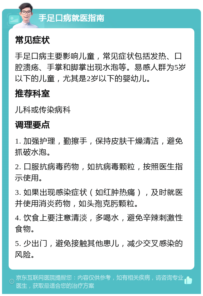 手足口病就医指南 常见症状 手足口病主要影响儿童，常见症状包括发热、口腔溃疡、手掌和脚掌出现水泡等。易感人群为5岁以下的儿童，尤其是2岁以下的婴幼儿。 推荐科室 儿科或传染病科 调理要点 1. 加强护理，勤擦手，保持皮肤干燥清洁，避免抓破水泡。 2. 口服抗病毒药物，如抗病毒颗粒，按照医生指示使用。 3. 如果出现感染症状（如红肿热痛），及时就医并使用消炎药物，如头孢克肟颗粒。 4. 饮食上要注意清淡，多喝水，避免辛辣刺激性食物。 5. 少出门，避免接触其他患儿，减少交叉感染的风险。