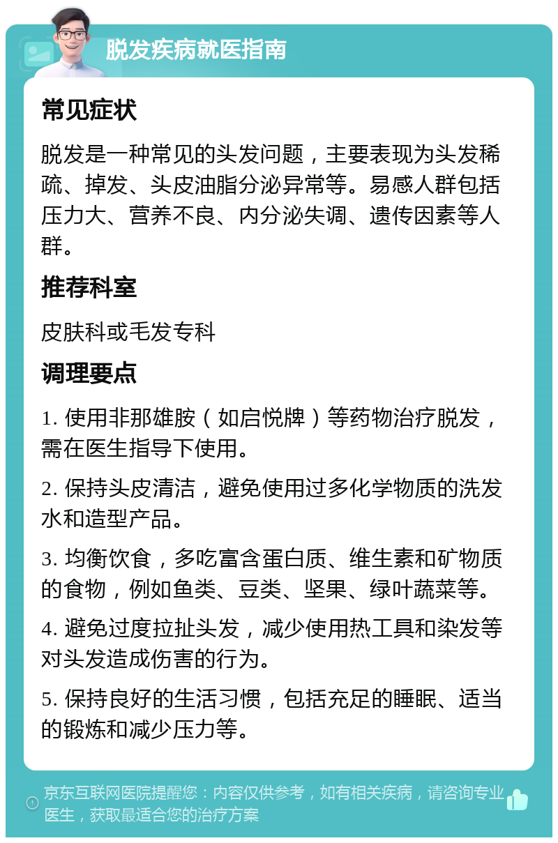 脱发疾病就医指南 常见症状 脱发是一种常见的头发问题，主要表现为头发稀疏、掉发、头皮油脂分泌异常等。易感人群包括压力大、营养不良、内分泌失调、遗传因素等人群。 推荐科室 皮肤科或毛发专科 调理要点 1. 使用非那雄胺（如启悦牌）等药物治疗脱发，需在医生指导下使用。 2. 保持头皮清洁，避免使用过多化学物质的洗发水和造型产品。 3. 均衡饮食，多吃富含蛋白质、维生素和矿物质的食物，例如鱼类、豆类、坚果、绿叶蔬菜等。 4. 避免过度拉扯头发，减少使用热工具和染发等对头发造成伤害的行为。 5. 保持良好的生活习惯，包括充足的睡眠、适当的锻炼和减少压力等。