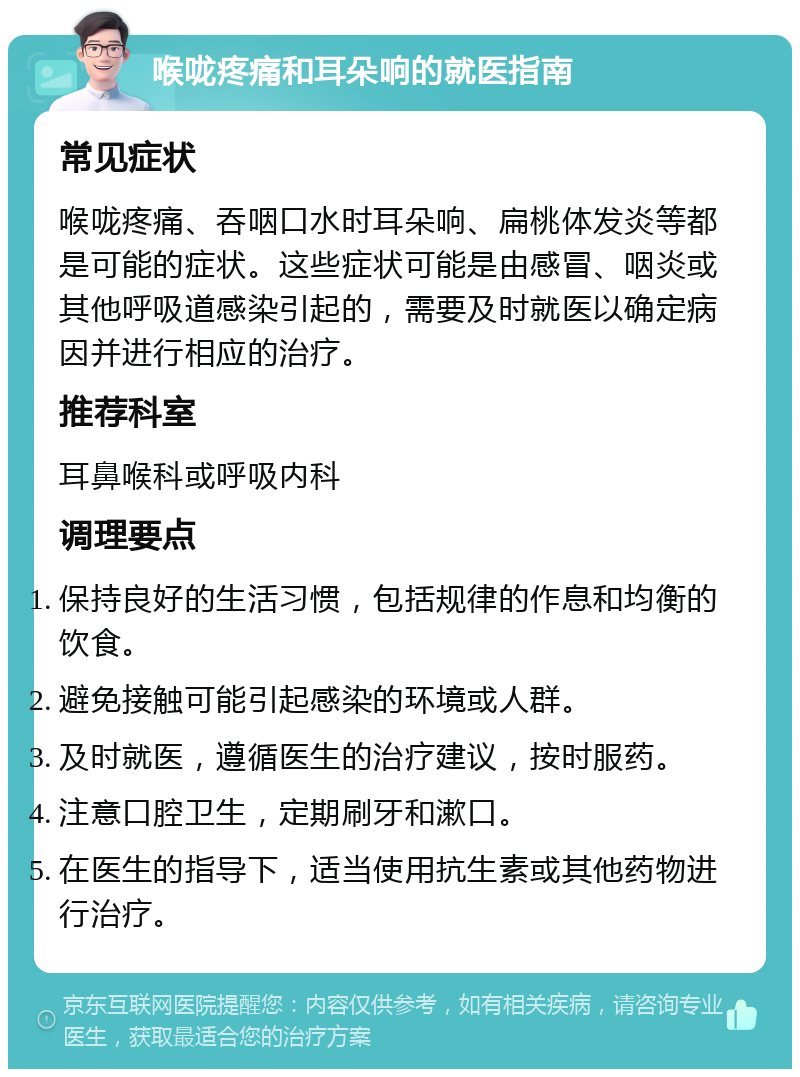 喉咙疼痛和耳朵响的就医指南 常见症状 喉咙疼痛、吞咽口水时耳朵响、扁桃体发炎等都是可能的症状。这些症状可能是由感冒、咽炎或其他呼吸道感染引起的，需要及时就医以确定病因并进行相应的治疗。 推荐科室 耳鼻喉科或呼吸内科 调理要点 保持良好的生活习惯，包括规律的作息和均衡的饮食。 避免接触可能引起感染的环境或人群。 及时就医，遵循医生的治疗建议，按时服药。 注意口腔卫生，定期刷牙和漱口。 在医生的指导下，适当使用抗生素或其他药物进行治疗。