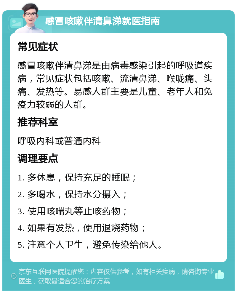 感冒咳嗽伴清鼻涕就医指南 常见症状 感冒咳嗽伴清鼻涕是由病毒感染引起的呼吸道疾病，常见症状包括咳嗽、流清鼻涕、喉咙痛、头痛、发热等。易感人群主要是儿童、老年人和免疫力较弱的人群。 推荐科室 呼吸内科或普通内科 调理要点 1. 多休息，保持充足的睡眠； 2. 多喝水，保持水分摄入； 3. 使用咳喘丸等止咳药物； 4. 如果有发热，使用退烧药物； 5. 注意个人卫生，避免传染给他人。