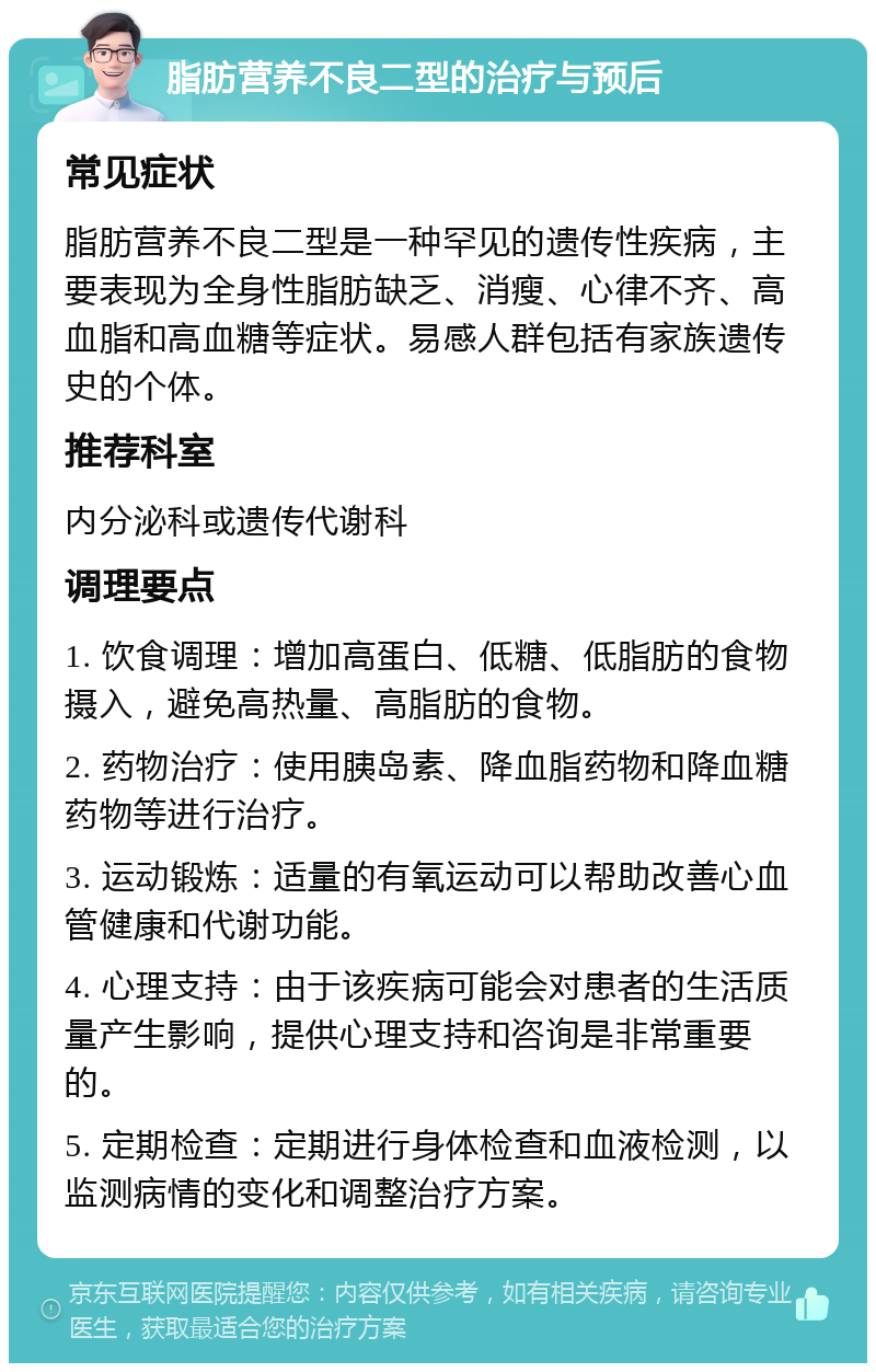 脂肪营养不良二型的治疗与预后 常见症状 脂肪营养不良二型是一种罕见的遗传性疾病，主要表现为全身性脂肪缺乏、消瘦、心律不齐、高血脂和高血糖等症状。易感人群包括有家族遗传史的个体。 推荐科室 内分泌科或遗传代谢科 调理要点 1. 饮食调理：增加高蛋白、低糖、低脂肪的食物摄入，避免高热量、高脂肪的食物。 2. 药物治疗：使用胰岛素、降血脂药物和降血糖药物等进行治疗。 3. 运动锻炼：适量的有氧运动可以帮助改善心血管健康和代谢功能。 4. 心理支持：由于该疾病可能会对患者的生活质量产生影响，提供心理支持和咨询是非常重要的。 5. 定期检查：定期进行身体检查和血液检测，以监测病情的变化和调整治疗方案。