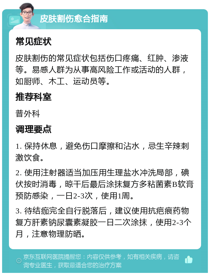 皮肤割伤愈合指南 常见症状 皮肤割伤的常见症状包括伤口疼痛、红肿、渗液等。易感人群为从事高风险工作或活动的人群，如厨师、木工、运动员等。 推荐科室 普外科 调理要点 1. 保持休息，避免伤口摩擦和沾水，忌生辛辣刺激饮食。 2. 使用注射器适当加压用生理盐水冲洗局部，碘伏按时消毒，晾干后最后涂抹复方多粘菌素B软膏预防感染，一日2-3次，使用1周。 3. 待结痂完全自行脱落后，建议使用抗疤痕药物复方肝素钠尿囊素凝胶一日二次涂抹，使用2-3个月，注意物理防晒。