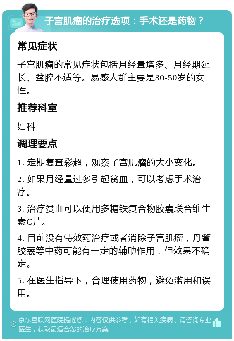 子宫肌瘤的治疗选项：手术还是药物？ 常见症状 子宫肌瘤的常见症状包括月经量增多、月经期延长、盆腔不适等。易感人群主要是30-50岁的女性。 推荐科室 妇科 调理要点 1. 定期复查彩超，观察子宫肌瘤的大小变化。 2. 如果月经量过多引起贫血，可以考虑手术治疗。 3. 治疗贫血可以使用多糖铁复合物胶囊联合维生素C片。 4. 目前没有特效药治疗或者消除子宫肌瘤，丹鳖胶囊等中药可能有一定的辅助作用，但效果不确定。 5. 在医生指导下，合理使用药物，避免滥用和误用。