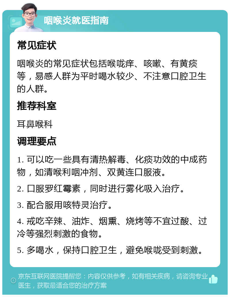 咽喉炎就医指南 常见症状 咽喉炎的常见症状包括喉咙痒、咳嗽、有黄痰等，易感人群为平时喝水较少、不注意口腔卫生的人群。 推荐科室 耳鼻喉科 调理要点 1. 可以吃一些具有清热解毒、化痰功效的中成药物，如清喉利咽冲剂、双黄连口服液。 2. 口服罗红霉素，同时进行雾化吸入治疗。 3. 配合服用咳特灵治疗。 4. 戒吃辛辣、油炸、烟熏、烧烤等不宜过酸、过冷等强烈刺激的食物。 5. 多喝水，保持口腔卫生，避免喉咙受到刺激。