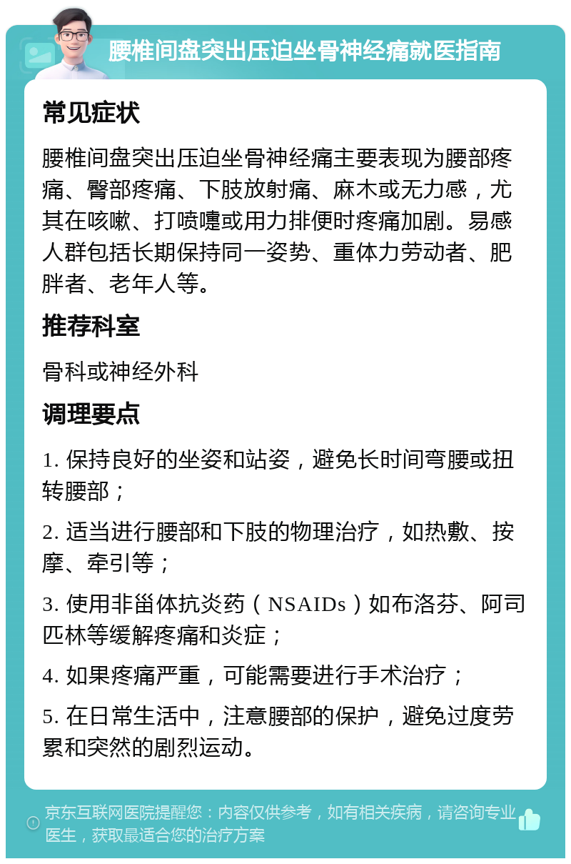 腰椎间盘突出压迫坐骨神经痛就医指南 常见症状 腰椎间盘突出压迫坐骨神经痛主要表现为腰部疼痛、臀部疼痛、下肢放射痛、麻木或无力感，尤其在咳嗽、打喷嚏或用力排便时疼痛加剧。易感人群包括长期保持同一姿势、重体力劳动者、肥胖者、老年人等。 推荐科室 骨科或神经外科 调理要点 1. 保持良好的坐姿和站姿，避免长时间弯腰或扭转腰部； 2. 适当进行腰部和下肢的物理治疗，如热敷、按摩、牵引等； 3. 使用非甾体抗炎药（NSAIDs）如布洛芬、阿司匹林等缓解疼痛和炎症； 4. 如果疼痛严重，可能需要进行手术治疗； 5. 在日常生活中，注意腰部的保护，避免过度劳累和突然的剧烈运动。