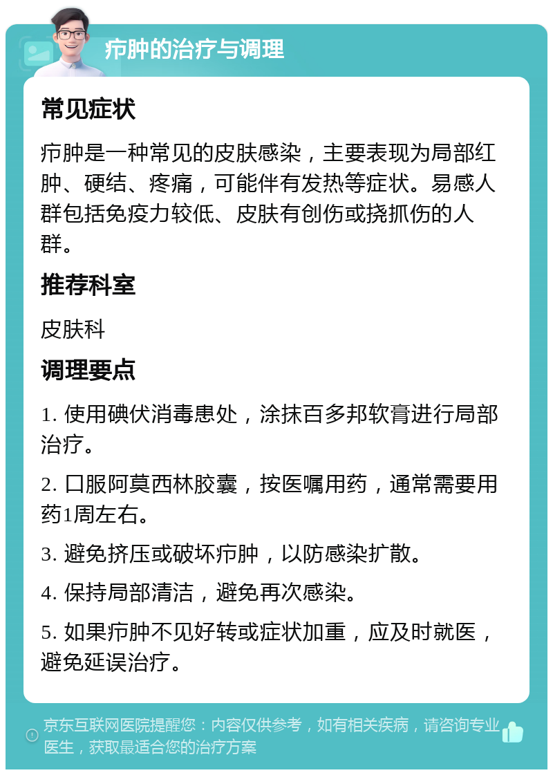 疖肿的治疗与调理 常见症状 疖肿是一种常见的皮肤感染，主要表现为局部红肿、硬结、疼痛，可能伴有发热等症状。易感人群包括免疫力较低、皮肤有创伤或挠抓伤的人群。 推荐科室 皮肤科 调理要点 1. 使用碘伏消毒患处，涂抹百多邦软膏进行局部治疗。 2. 口服阿莫西林胶囊，按医嘱用药，通常需要用药1周左右。 3. 避免挤压或破坏疖肿，以防感染扩散。 4. 保持局部清洁，避免再次感染。 5. 如果疖肿不见好转或症状加重，应及时就医，避免延误治疗。