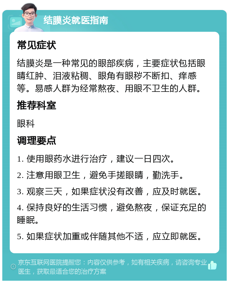 结膜炎就医指南 常见症状 结膜炎是一种常见的眼部疾病，主要症状包括眼睛红肿、泪液粘稠、眼角有眼秽不断扣、痒感等。易感人群为经常熬夜、用眼不卫生的人群。 推荐科室 眼科 调理要点 1. 使用眼药水进行治疗，建议一日四次。 2. 注意用眼卫生，避免手搓眼睛，勤洗手。 3. 观察三天，如果症状没有改善，应及时就医。 4. 保持良好的生活习惯，避免熬夜，保证充足的睡眠。 5. 如果症状加重或伴随其他不适，应立即就医。