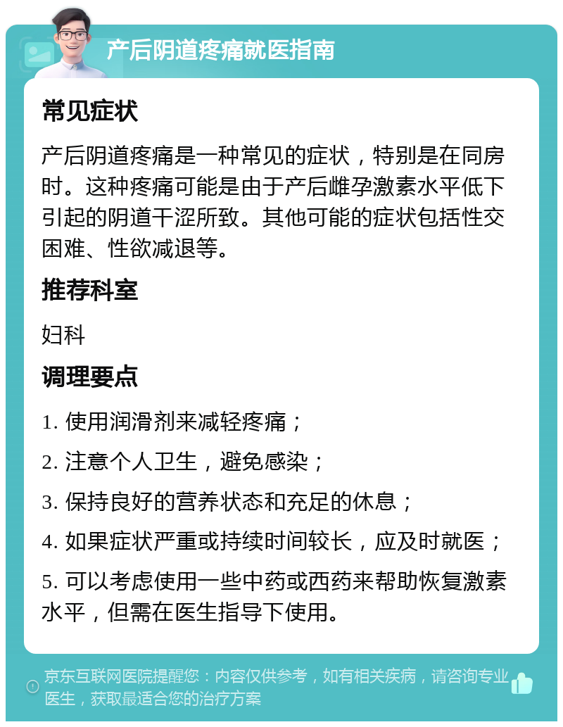 产后阴道疼痛就医指南 常见症状 产后阴道疼痛是一种常见的症状，特别是在同房时。这种疼痛可能是由于产后雌孕激素水平低下引起的阴道干涩所致。其他可能的症状包括性交困难、性欲减退等。 推荐科室 妇科 调理要点 1. 使用润滑剂来减轻疼痛； 2. 注意个人卫生，避免感染； 3. 保持良好的营养状态和充足的休息； 4. 如果症状严重或持续时间较长，应及时就医； 5. 可以考虑使用一些中药或西药来帮助恢复激素水平，但需在医生指导下使用。