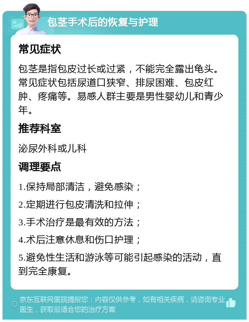 包茎手术后的恢复与护理 常见症状 包茎是指包皮过长或过紧，不能完全露出龟头。常见症状包括尿道口狭窄、排尿困难、包皮红肿、疼痛等。易感人群主要是男性婴幼儿和青少年。 推荐科室 泌尿外科或儿科 调理要点 1.保持局部清洁，避免感染； 2.定期进行包皮清洗和拉伸； 3.手术治疗是最有效的方法； 4.术后注意休息和伤口护理； 5.避免性生活和游泳等可能引起感染的活动，直到完全康复。