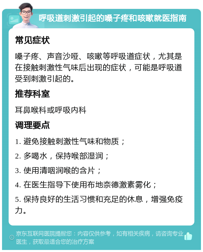 呼吸道刺激引起的嗓子疼和咳嗽就医指南 常见症状 嗓子疼、声音沙哑、咳嗽等呼吸道症状，尤其是在接触刺激性气味后出现的症状，可能是呼吸道受到刺激引起的。 推荐科室 耳鼻喉科或呼吸内科 调理要点 1. 避免接触刺激性气味和物质； 2. 多喝水，保持喉部湿润； 3. 使用清咽润喉的含片； 4. 在医生指导下使用布地奈德激素雾化； 5. 保持良好的生活习惯和充足的休息，增强免疫力。