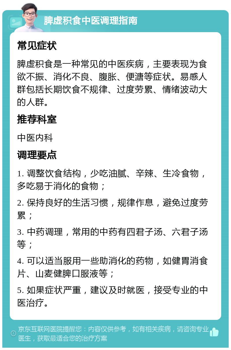 脾虚积食中医调理指南 常见症状 脾虚积食是一种常见的中医疾病，主要表现为食欲不振、消化不良、腹胀、便溏等症状。易感人群包括长期饮食不规律、过度劳累、情绪波动大的人群。 推荐科室 中医内科 调理要点 1. 调整饮食结构，少吃油腻、辛辣、生冷食物，多吃易于消化的食物； 2. 保持良好的生活习惯，规律作息，避免过度劳累； 3. 中药调理，常用的中药有四君子汤、六君子汤等； 4. 可以适当服用一些助消化的药物，如健胃消食片、山麦健脾口服液等； 5. 如果症状严重，建议及时就医，接受专业的中医治疗。