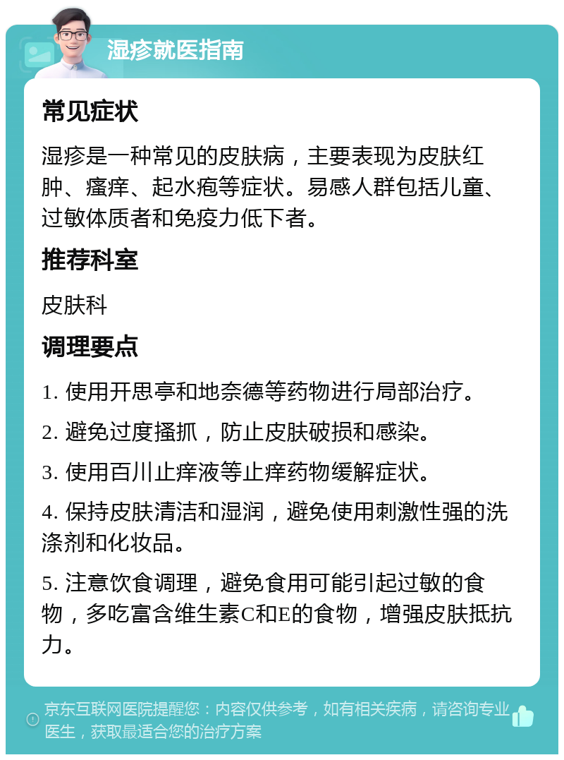 湿疹就医指南 常见症状 湿疹是一种常见的皮肤病，主要表现为皮肤红肿、瘙痒、起水疱等症状。易感人群包括儿童、过敏体质者和免疫力低下者。 推荐科室 皮肤科 调理要点 1. 使用开思亭和地奈德等药物进行局部治疗。 2. 避免过度搔抓，防止皮肤破损和感染。 3. 使用百川止痒液等止痒药物缓解症状。 4. 保持皮肤清洁和湿润，避免使用刺激性强的洗涤剂和化妆品。 5. 注意饮食调理，避免食用可能引起过敏的食物，多吃富含维生素C和E的食物，增强皮肤抵抗力。