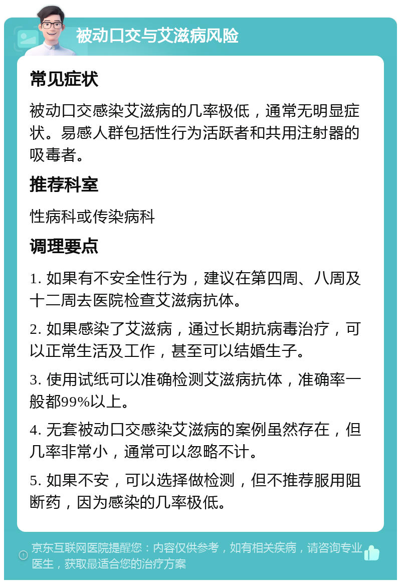 被动口交与艾滋病风险 常见症状 被动口交感染艾滋病的几率极低，通常无明显症状。易感人群包括性行为活跃者和共用注射器的吸毒者。 推荐科室 性病科或传染病科 调理要点 1. 如果有不安全性行为，建议在第四周、八周及十二周去医院检查艾滋病抗体。 2. 如果感染了艾滋病，通过长期抗病毒治疗，可以正常生活及工作，甚至可以结婚生子。 3. 使用试纸可以准确检测艾滋病抗体，准确率一般都99%以上。 4. 无套被动口交感染艾滋病的案例虽然存在，但几率非常小，通常可以忽略不计。 5. 如果不安，可以选择做检测，但不推荐服用阻断药，因为感染的几率极低。