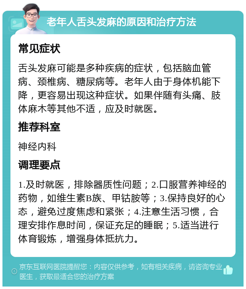 老年人舌头发麻的原因和治疗方法 常见症状 舌头发麻可能是多种疾病的症状，包括脑血管病、颈椎病、糖尿病等。老年人由于身体机能下降，更容易出现这种症状。如果伴随有头痛、肢体麻木等其他不适，应及时就医。 推荐科室 神经内科 调理要点 1.及时就医，排除器质性问题；2.口服营养神经的药物，如维生素B族、甲钴胺等；3.保持良好的心态，避免过度焦虑和紧张；4.注意生活习惯，合理安排作息时间，保证充足的睡眠；5.适当进行体育锻炼，增强身体抵抗力。