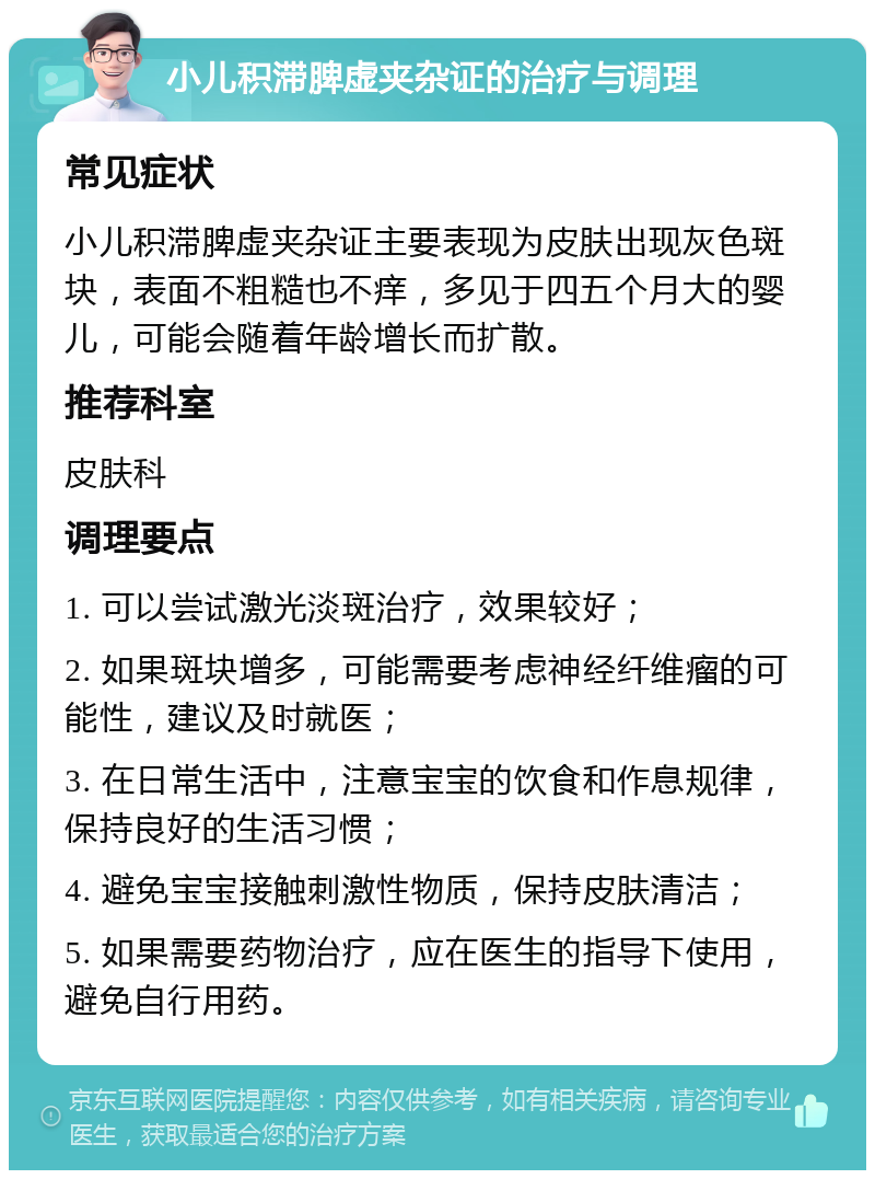 小儿积滞脾虚夹杂证的治疗与调理 常见症状 小儿积滞脾虚夹杂证主要表现为皮肤出现灰色斑块，表面不粗糙也不痒，多见于四五个月大的婴儿，可能会随着年龄增长而扩散。 推荐科室 皮肤科 调理要点 1. 可以尝试激光淡斑治疗，效果较好； 2. 如果斑块增多，可能需要考虑神经纤维瘤的可能性，建议及时就医； 3. 在日常生活中，注意宝宝的饮食和作息规律，保持良好的生活习惯； 4. 避免宝宝接触刺激性物质，保持皮肤清洁； 5. 如果需要药物治疗，应在医生的指导下使用，避免自行用药。