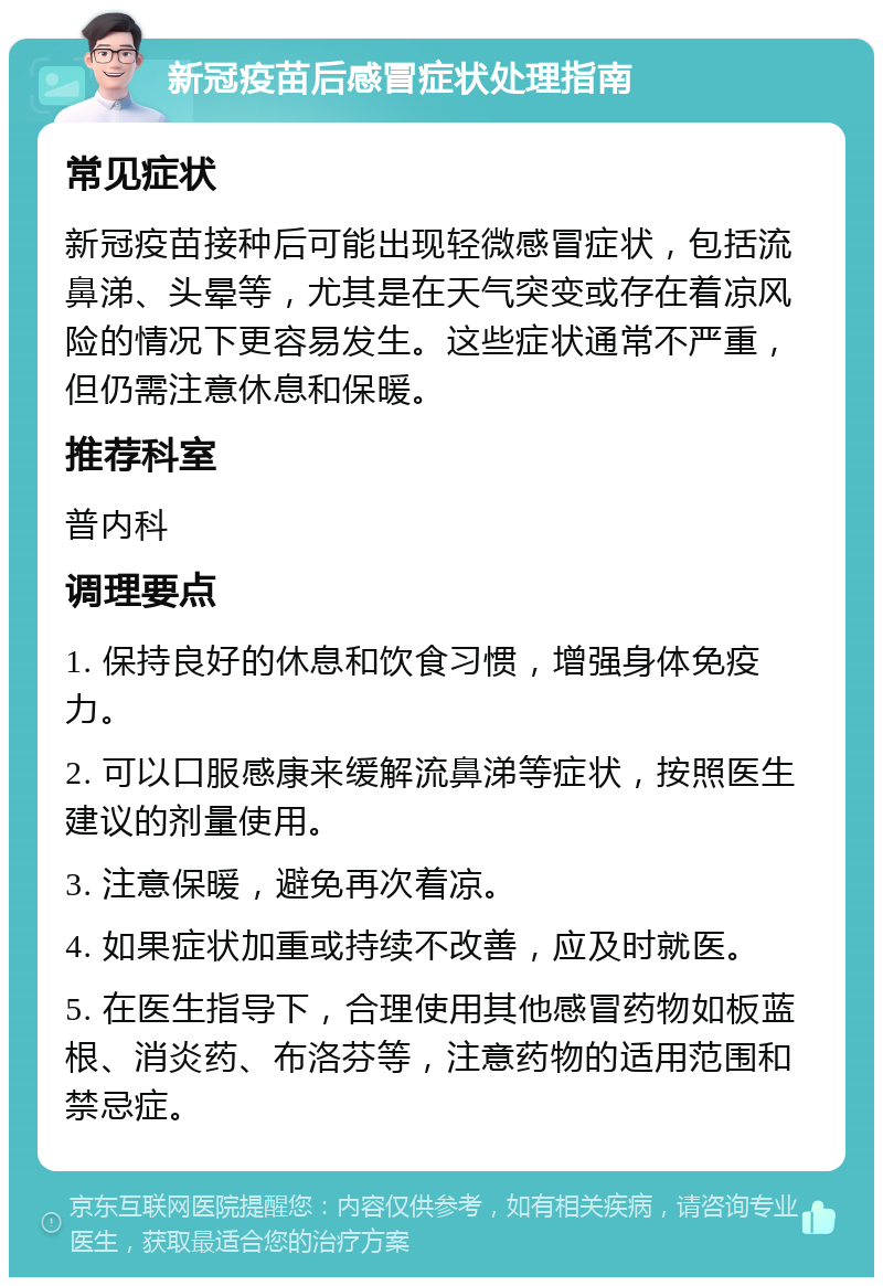 新冠疫苗后感冒症状处理指南 常见症状 新冠疫苗接种后可能出现轻微感冒症状，包括流鼻涕、头晕等，尤其是在天气突变或存在着凉风险的情况下更容易发生。这些症状通常不严重，但仍需注意休息和保暖。 推荐科室 普内科 调理要点 1. 保持良好的休息和饮食习惯，增强身体免疫力。 2. 可以口服感康来缓解流鼻涕等症状，按照医生建议的剂量使用。 3. 注意保暖，避免再次着凉。 4. 如果症状加重或持续不改善，应及时就医。 5. 在医生指导下，合理使用其他感冒药物如板蓝根、消炎药、布洛芬等，注意药物的适用范围和禁忌症。