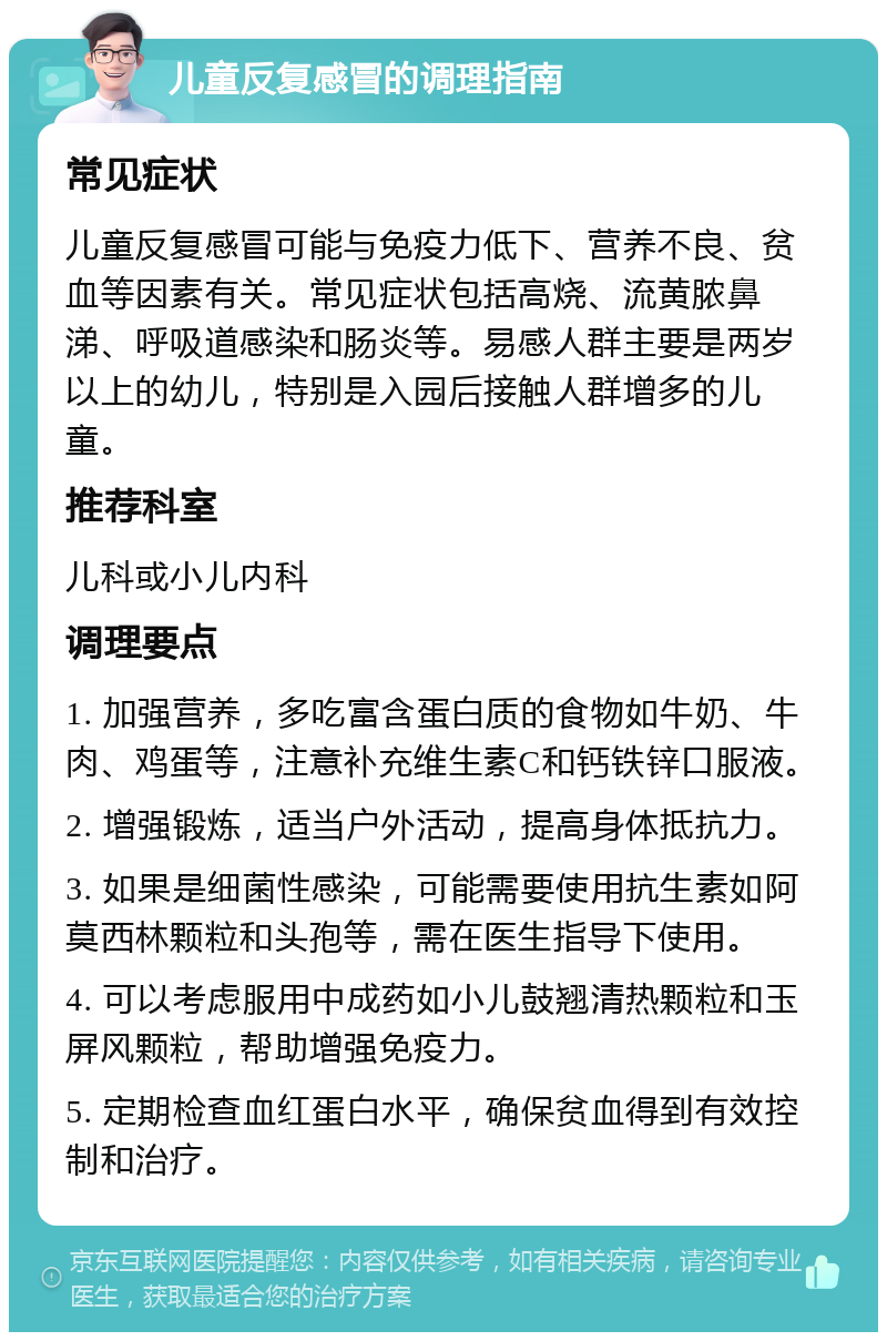 儿童反复感冒的调理指南 常见症状 儿童反复感冒可能与免疫力低下、营养不良、贫血等因素有关。常见症状包括高烧、流黄脓鼻涕、呼吸道感染和肠炎等。易感人群主要是两岁以上的幼儿，特别是入园后接触人群增多的儿童。 推荐科室 儿科或小儿内科 调理要点 1. 加强营养，多吃富含蛋白质的食物如牛奶、牛肉、鸡蛋等，注意补充维生素C和钙铁锌口服液。 2. 增强锻炼，适当户外活动，提高身体抵抗力。 3. 如果是细菌性感染，可能需要使用抗生素如阿莫西林颗粒和头孢等，需在医生指导下使用。 4. 可以考虑服用中成药如小儿鼓翘清热颗粒和玉屏风颗粒，帮助增强免疫力。 5. 定期检查血红蛋白水平，确保贫血得到有效控制和治疗。