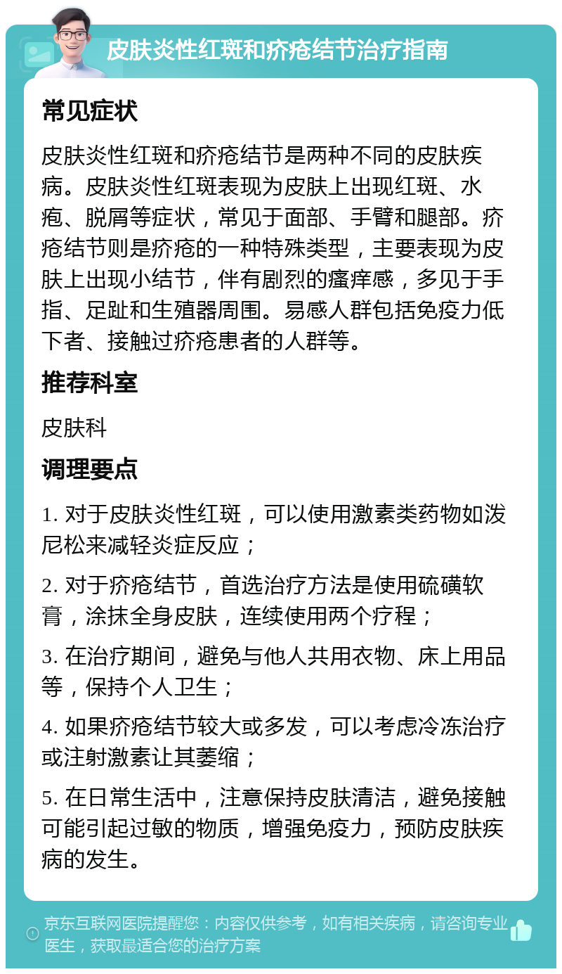 皮肤炎性红斑和疥疮结节治疗指南 常见症状 皮肤炎性红斑和疥疮结节是两种不同的皮肤疾病。皮肤炎性红斑表现为皮肤上出现红斑、水疱、脱屑等症状，常见于面部、手臂和腿部。疥疮结节则是疥疮的一种特殊类型，主要表现为皮肤上出现小结节，伴有剧烈的瘙痒感，多见于手指、足趾和生殖器周围。易感人群包括免疫力低下者、接触过疥疮患者的人群等。 推荐科室 皮肤科 调理要点 1. 对于皮肤炎性红斑，可以使用激素类药物如泼尼松来减轻炎症反应； 2. 对于疥疮结节，首选治疗方法是使用硫磺软膏，涂抹全身皮肤，连续使用两个疗程； 3. 在治疗期间，避免与他人共用衣物、床上用品等，保持个人卫生； 4. 如果疥疮结节较大或多发，可以考虑冷冻治疗或注射激素让其萎缩； 5. 在日常生活中，注意保持皮肤清洁，避免接触可能引起过敏的物质，增强免疫力，预防皮肤疾病的发生。