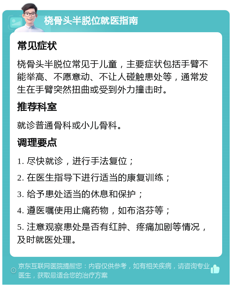 桡骨头半脱位就医指南 常见症状 桡骨头半脱位常见于儿童，主要症状包括手臂不能举高、不愿意动、不让人碰触患处等，通常发生在手臂突然扭曲或受到外力撞击时。 推荐科室 就诊普通骨科或小儿骨科。 调理要点 1. 尽快就诊，进行手法复位； 2. 在医生指导下进行适当的康复训练； 3. 给予患处适当的休息和保护； 4. 遵医嘱使用止痛药物，如布洛芬等； 5. 注意观察患处是否有红肿、疼痛加剧等情况，及时就医处理。