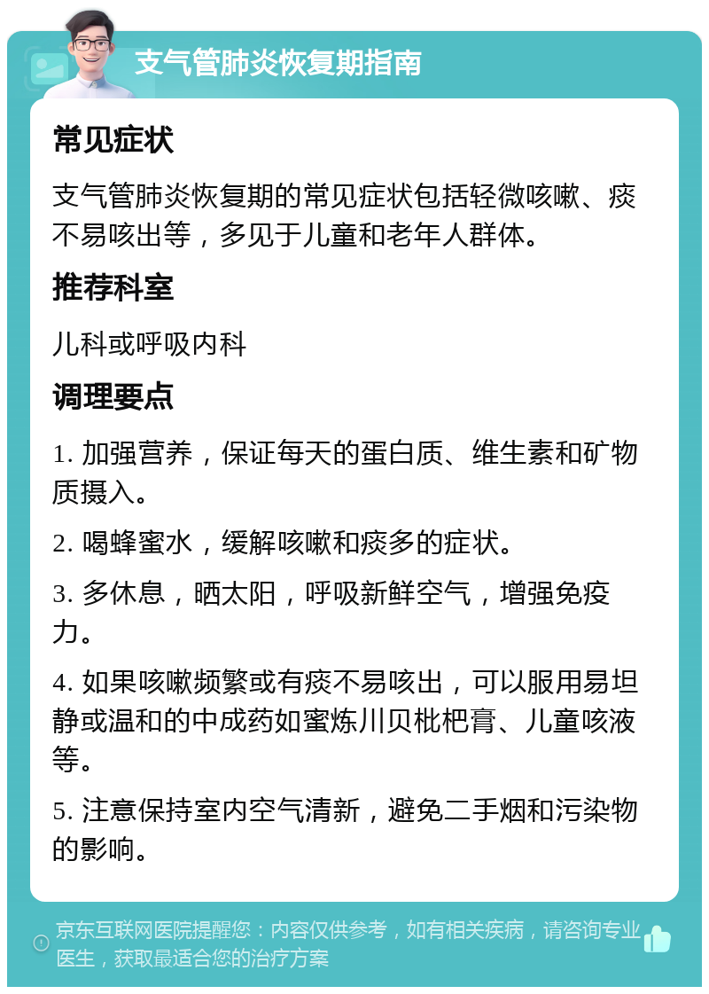 支气管肺炎恢复期指南 常见症状 支气管肺炎恢复期的常见症状包括轻微咳嗽、痰不易咳出等，多见于儿童和老年人群体。 推荐科室 儿科或呼吸内科 调理要点 1. 加强营养，保证每天的蛋白质、维生素和矿物质摄入。 2. 喝蜂蜜水，缓解咳嗽和痰多的症状。 3. 多休息，晒太阳，呼吸新鲜空气，增强免疫力。 4. 如果咳嗽频繁或有痰不易咳出，可以服用易坦静或温和的中成药如蜜炼川贝枇杷膏、儿童咳液等。 5. 注意保持室内空气清新，避免二手烟和污染物的影响。