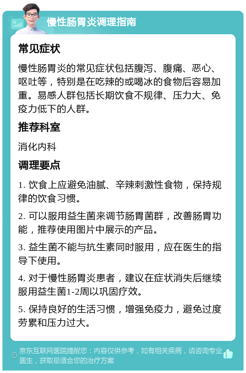 慢性肠胃炎调理指南 常见症状 慢性肠胃炎的常见症状包括腹泻、腹痛、恶心、呕吐等，特别是在吃辣的或喝冰的食物后容易加重。易感人群包括长期饮食不规律、压力大、免疫力低下的人群。 推荐科室 消化内科 调理要点 1. 饮食上应避免油腻、辛辣刺激性食物，保持规律的饮食习惯。 2. 可以服用益生菌来调节肠胃菌群，改善肠胃功能，推荐使用图片中展示的产品。 3. 益生菌不能与抗生素同时服用，应在医生的指导下使用。 4. 对于慢性肠胃炎患者，建议在症状消失后继续服用益生菌1-2周以巩固疗效。 5. 保持良好的生活习惯，增强免疫力，避免过度劳累和压力过大。