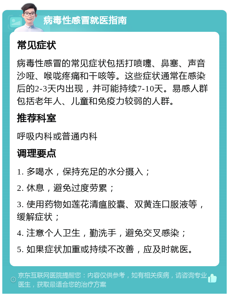 病毒性感冒就医指南 常见症状 病毒性感冒的常见症状包括打喷嚏、鼻塞、声音沙哑、喉咙疼痛和干咳等。这些症状通常在感染后的2-3天内出现，并可能持续7-10天。易感人群包括老年人、儿童和免疫力较弱的人群。 推荐科室 呼吸内科或普通内科 调理要点 1. 多喝水，保持充足的水分摄入； 2. 休息，避免过度劳累； 3. 使用药物如莲花清瘟胶囊、双黄连口服液等，缓解症状； 4. 注意个人卫生，勤洗手，避免交叉感染； 5. 如果症状加重或持续不改善，应及时就医。