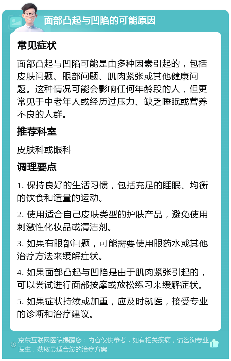 面部凸起与凹陷的可能原因 常见症状 面部凸起与凹陷可能是由多种因素引起的，包括皮肤问题、眼部问题、肌肉紧张或其他健康问题。这种情况可能会影响任何年龄段的人，但更常见于中老年人或经历过压力、缺乏睡眠或营养不良的人群。 推荐科室 皮肤科或眼科 调理要点 1. 保持良好的生活习惯，包括充足的睡眠、均衡的饮食和适量的运动。 2. 使用适合自己皮肤类型的护肤产品，避免使用刺激性化妆品或清洁剂。 3. 如果有眼部问题，可能需要使用眼药水或其他治疗方法来缓解症状。 4. 如果面部凸起与凹陷是由于肌肉紧张引起的，可以尝试进行面部按摩或放松练习来缓解症状。 5. 如果症状持续或加重，应及时就医，接受专业的诊断和治疗建议。