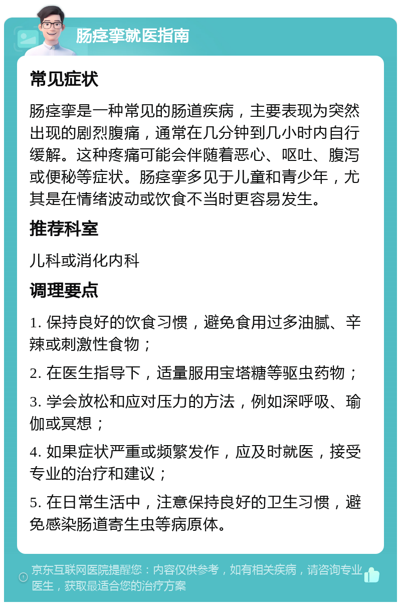 肠痉挛就医指南 常见症状 肠痉挛是一种常见的肠道疾病，主要表现为突然出现的剧烈腹痛，通常在几分钟到几小时内自行缓解。这种疼痛可能会伴随着恶心、呕吐、腹泻或便秘等症状。肠痉挛多见于儿童和青少年，尤其是在情绪波动或饮食不当时更容易发生。 推荐科室 儿科或消化内科 调理要点 1. 保持良好的饮食习惯，避免食用过多油腻、辛辣或刺激性食物； 2. 在医生指导下，适量服用宝塔糖等驱虫药物； 3. 学会放松和应对压力的方法，例如深呼吸、瑜伽或冥想； 4. 如果症状严重或频繁发作，应及时就医，接受专业的治疗和建议； 5. 在日常生活中，注意保持良好的卫生习惯，避免感染肠道寄生虫等病原体。