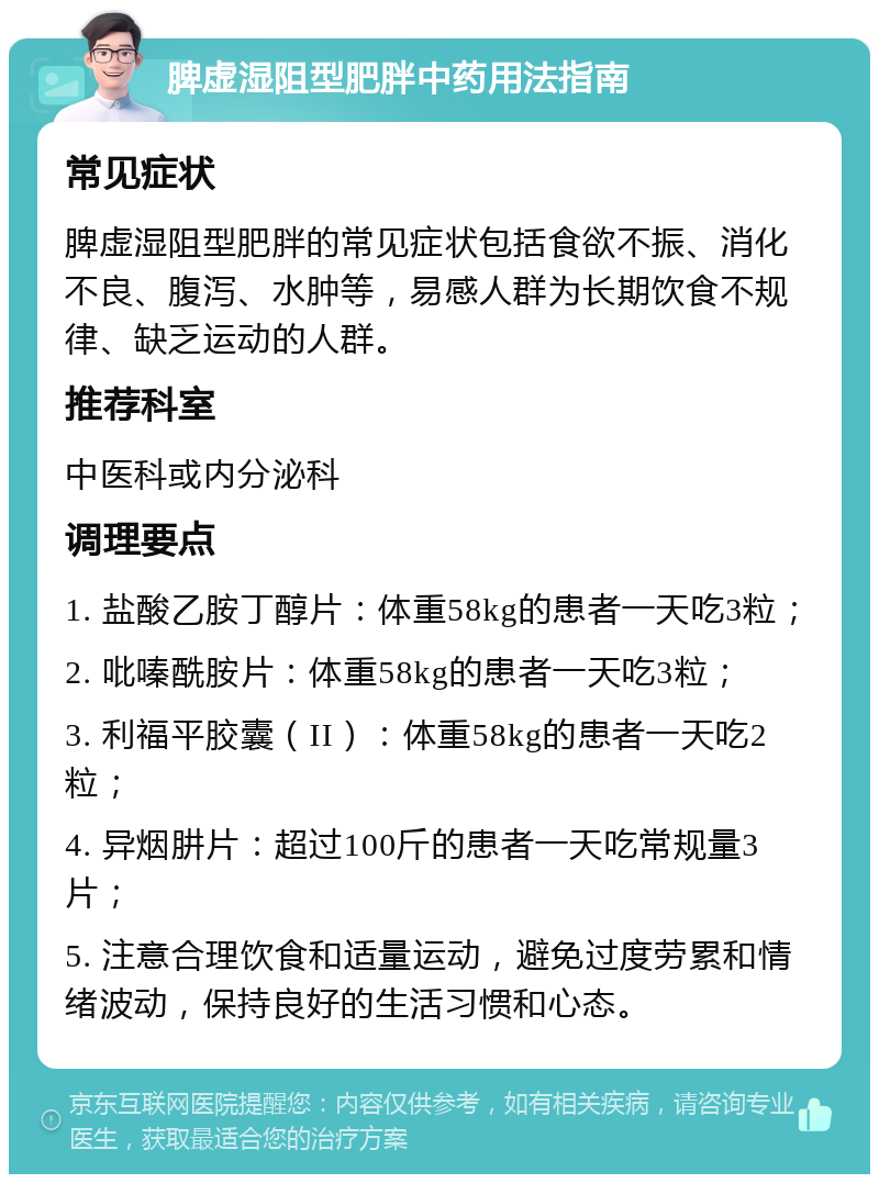 脾虚湿阻型肥胖中药用法指南 常见症状 脾虚湿阻型肥胖的常见症状包括食欲不振、消化不良、腹泻、水肿等，易感人群为长期饮食不规律、缺乏运动的人群。 推荐科室 中医科或内分泌科 调理要点 1. 盐酸乙胺丁醇片：体重58kg的患者一天吃3粒； 2. 吡嗪酰胺片：体重58kg的患者一天吃3粒； 3. 利福平胶囊（II）：体重58kg的患者一天吃2粒； 4. 异烟肼片：超过100斤的患者一天吃常规量3片； 5. 注意合理饮食和适量运动，避免过度劳累和情绪波动，保持良好的生活习惯和心态。