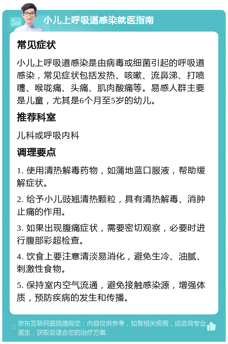 小儿上呼吸道感染就医指南 常见症状 小儿上呼吸道感染是由病毒或细菌引起的呼吸道感染，常见症状包括发热、咳嗽、流鼻涕、打喷嚏、喉咙痛、头痛、肌肉酸痛等。易感人群主要是儿童，尤其是6个月至5岁的幼儿。 推荐科室 儿科或呼吸内科 调理要点 1. 使用清热解毒药物，如蒲地蓝口服液，帮助缓解症状。 2. 给予小儿豉翘清热颗粒，具有清热解毒、消肿止痛的作用。 3. 如果出现腹痛症状，需要密切观察，必要时进行腹部彩超检查。 4. 饮食上要注意清淡易消化，避免生冷、油腻、刺激性食物。 5. 保持室内空气流通，避免接触感染源，增强体质，预防疾病的发生和传播。