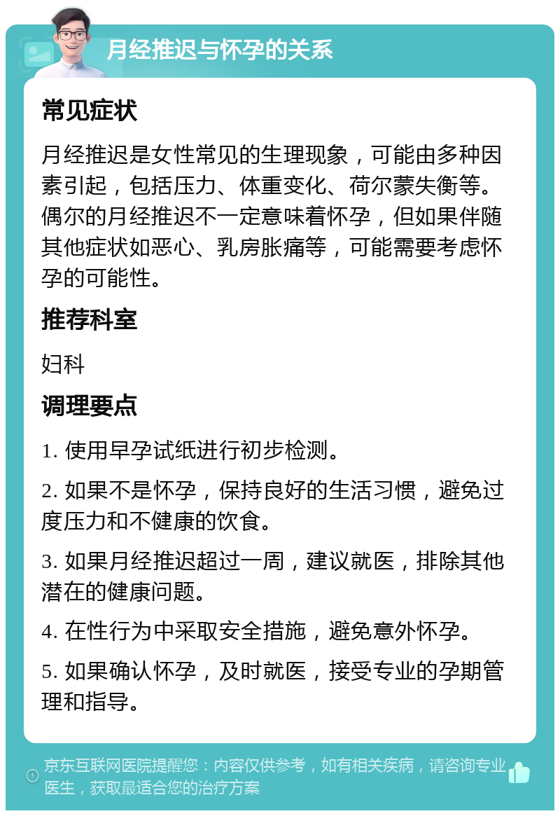 月经推迟与怀孕的关系 常见症状 月经推迟是女性常见的生理现象，可能由多种因素引起，包括压力、体重变化、荷尔蒙失衡等。偶尔的月经推迟不一定意味着怀孕，但如果伴随其他症状如恶心、乳房胀痛等，可能需要考虑怀孕的可能性。 推荐科室 妇科 调理要点 1. 使用早孕试纸进行初步检测。 2. 如果不是怀孕，保持良好的生活习惯，避免过度压力和不健康的饮食。 3. 如果月经推迟超过一周，建议就医，排除其他潜在的健康问题。 4. 在性行为中采取安全措施，避免意外怀孕。 5. 如果确认怀孕，及时就医，接受专业的孕期管理和指导。