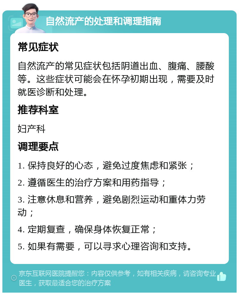 自然流产的处理和调理指南 常见症状 自然流产的常见症状包括阴道出血、腹痛、腰酸等。这些症状可能会在怀孕初期出现，需要及时就医诊断和处理。 推荐科室 妇产科 调理要点 1. 保持良好的心态，避免过度焦虑和紧张； 2. 遵循医生的治疗方案和用药指导； 3. 注意休息和营养，避免剧烈运动和重体力劳动； 4. 定期复查，确保身体恢复正常； 5. 如果有需要，可以寻求心理咨询和支持。